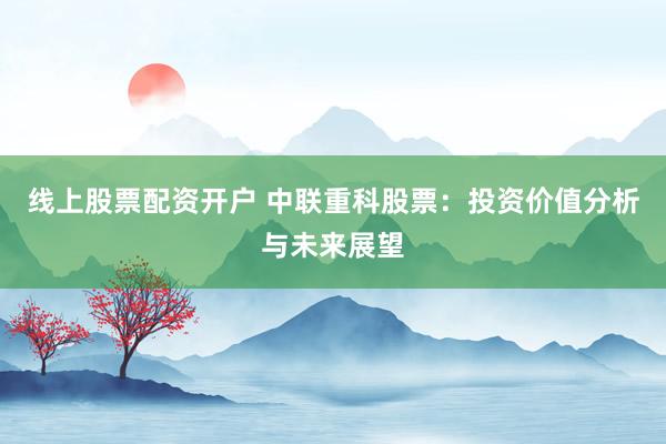 线上股票配资开户 中联重科股票：投资价值分析与未来展望
