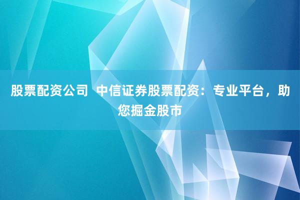 股票配资公司  中信证券股票配资：专业平台，助您掘金股市