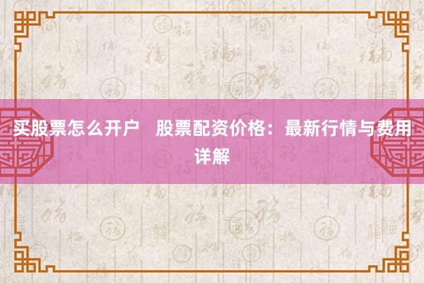 买股票怎么开户   股票配资价格：最新行情与费用详解