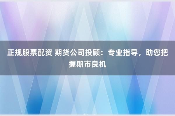 正规股票配资 期货公司投顾：专业指导，助您把握期市良机