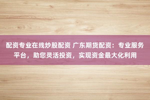 配资专业在线炒股配资 广东期货配资：专业服务平台，助您灵活投资，实现资金最大化利用