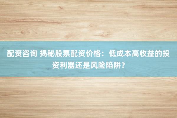 配资咨询 揭秘股票配资价格：低成本高收益的投资利器还是风险陷阱？