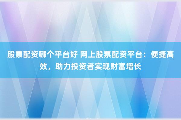 股票配资哪个平台好 网上股票配资平台：便捷高效，助力投资者实现财富增长