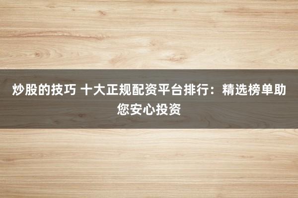炒股的技巧 十大正规配资平台排行：精选榜单助您安心投资