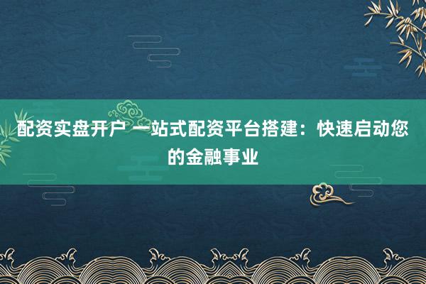 配资实盘开户 一站式配资平台搭建：快速启动您的金融事业