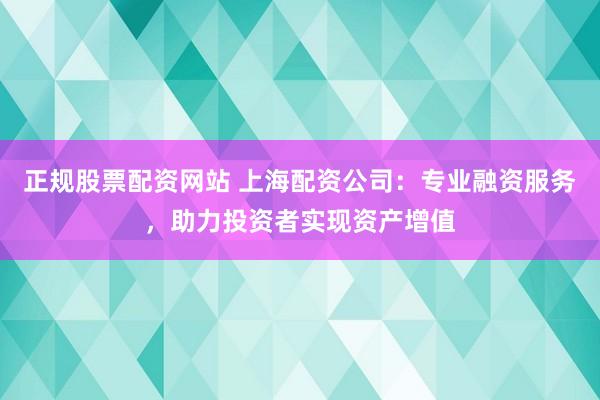 正规股票配资网站 上海配资公司：专业融资服务，助力投资者实现资产增值