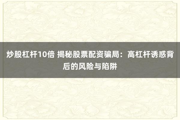 炒股杠杆10倍 揭秘股票配资骗局：高杠杆诱惑背后的风险与陷阱