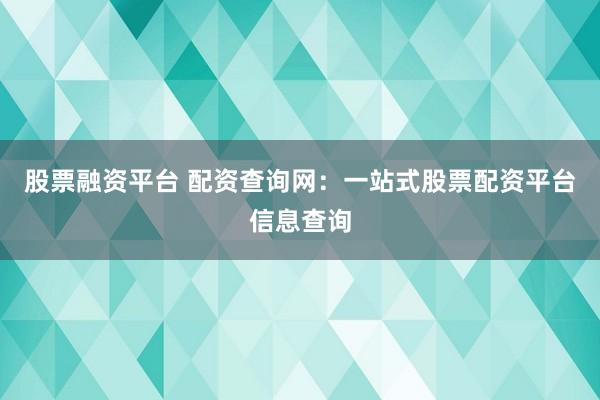 股票融资平台 配资查询网：一站式股票配资平台信息查询