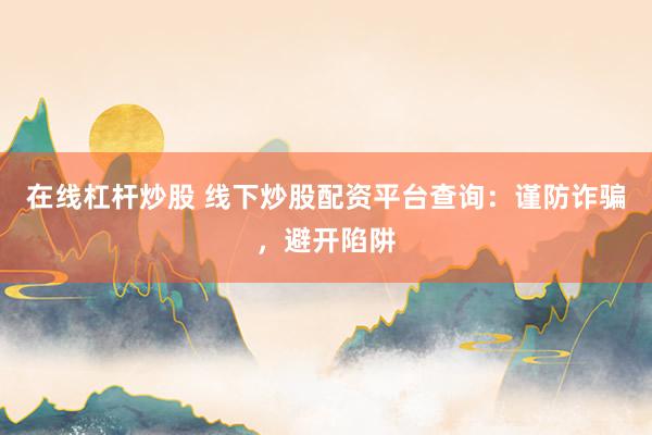 在线杠杆炒股 线下炒股配资平台查询：谨防诈骗，避开陷阱