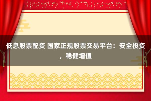 低息股票配资 国家正规股票交易平台：安全投资，稳健增值