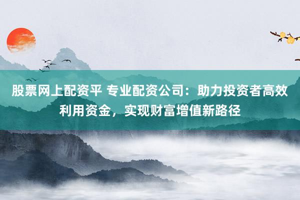 股票网上配资平 专业配资公司：助力投资者高效利用资金，实现财富增值新路径
