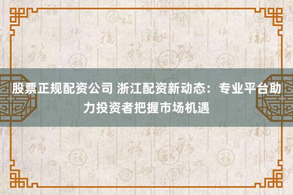 股票正规配资公司 浙江配资新动态：专业平台助力投资者把握市场机遇