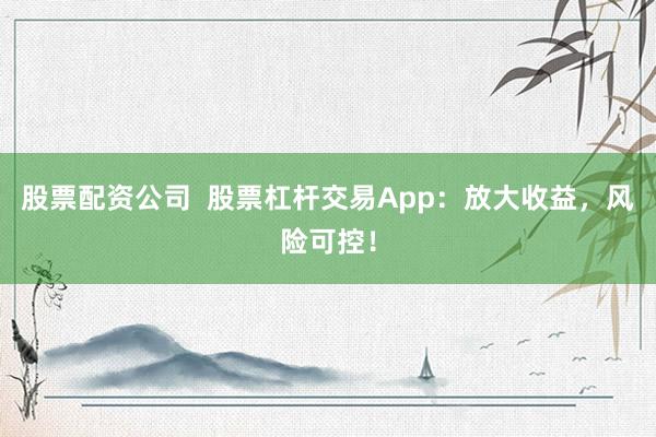 股票配资公司  股票杠杆交易App：放大收益，风险可控！