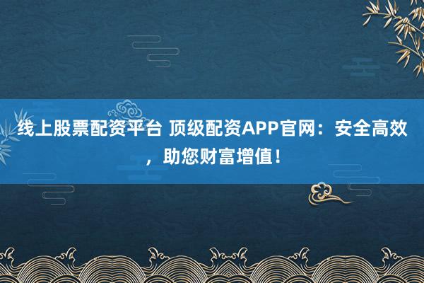 线上股票配资平台 顶级配资APP官网：安全高效，助您财富增值！
