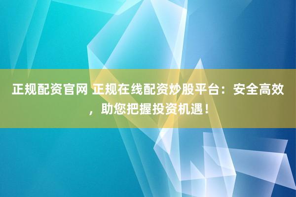 正规配资官网 正规在线配资炒股平台：安全高效，助您把握投资机遇！