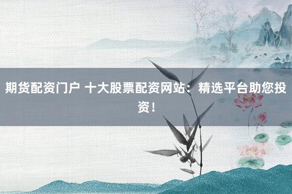 期货配资门户 十大股票配资网站：精选平台助您投资！