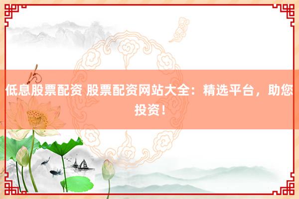 低息股票配资 股票配资网站大全：精选平台，助您投资！