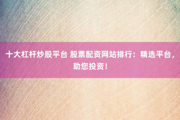 十大杠杆炒股平台 股票配资网站排行：精选平台，助您投资！