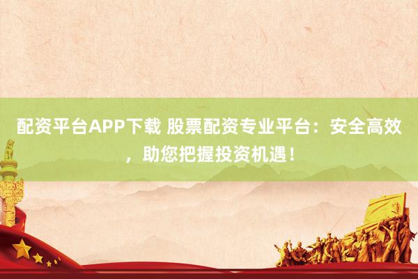 配资平台APP下载 股票配资专业平台：安全高效，助您把握投资机遇！