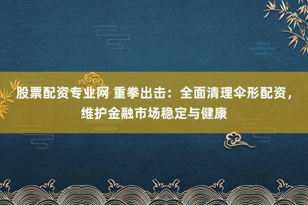 股票配资专业网 重拳出击：全面清理伞形配资，维护金融市场稳定与健康