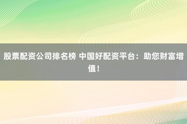 股票配资公司排名榜 中国好配资平台：助您财富增值！