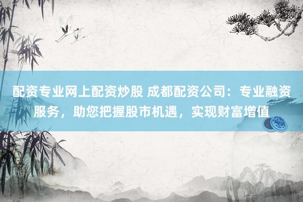 配资专业网上配资炒股 成都配资公司：专业融资服务，助您把握股市机遇，实现财富增值