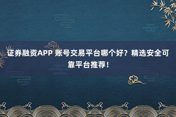 证券融资APP 账号交易平台哪个好？精选安全可靠平台推荐！