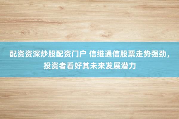 配资资深炒股配资门户 信维通信股票走势强劲，投资者看好其未来发展潜力