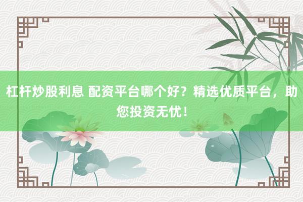 杠杆炒股利息 配资平台哪个好？精选优质平台，助您投资无忧！