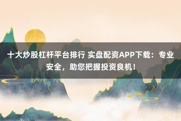 十大炒股杠杆平台排行 实盘配资APP下载：专业安全，助您把握投资良机！