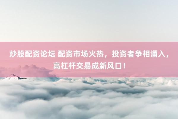 炒股配资论坛 配资市场火热，投资者争相涌入，高杠杆交易成新风口！