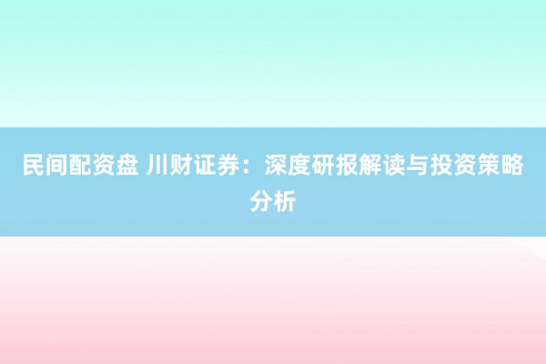 民间配资盘 川财证券：深度研报解读与投资策略分析