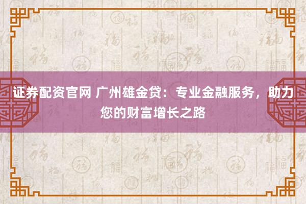 证券配资官网 广州雄金贷：专业金融服务，助力您的财富增长之路