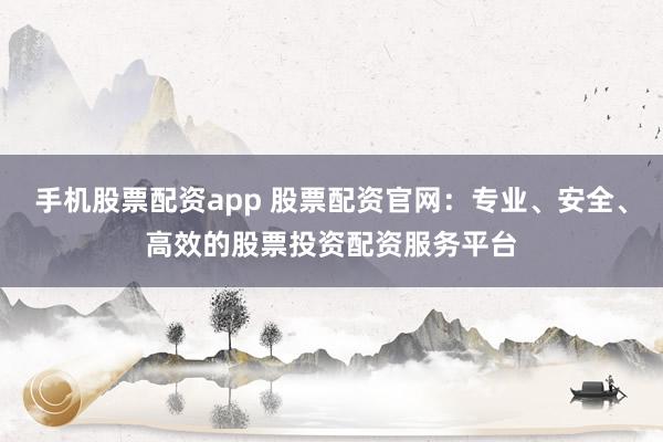 手机股票配资app 股票配资官网：专业、安全、高效的股票投资配资服务平台