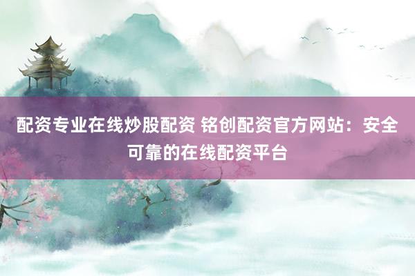 配资专业在线炒股配资 铭创配资官方网站：安全可靠的在线配资平台