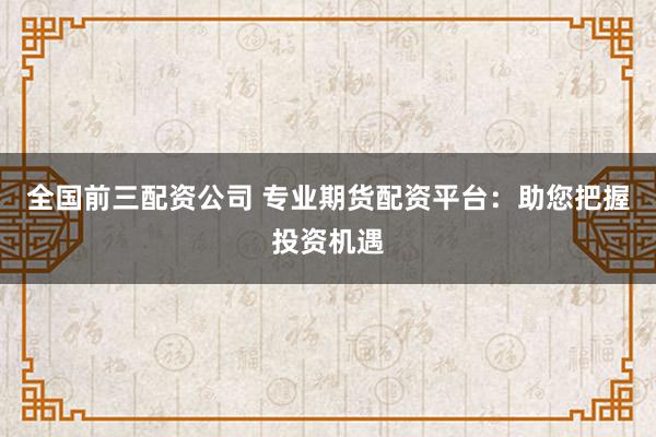 全国前三配资公司 专业期货配资平台：助您把握投资机遇