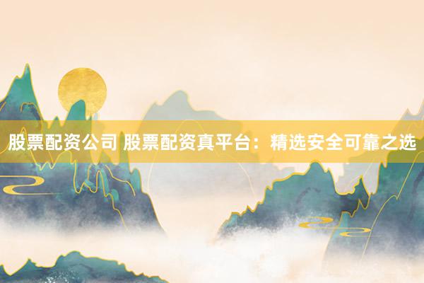 股票配资公司 股票配资真平台：精选安全可靠之选
