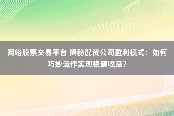 网络股票交易平台 揭秘配资公司盈利模式：如何巧妙运作实现稳健收益？