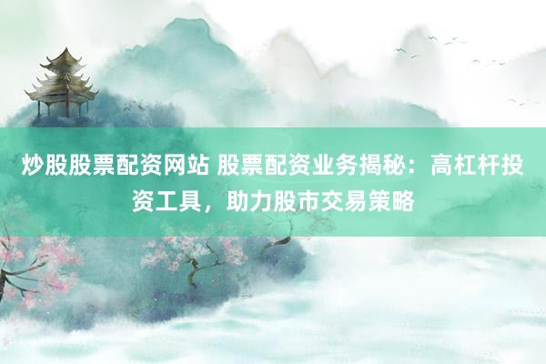炒股股票配资网站 股票配资业务揭秘：高杠杆投资工具，助力股市交易策略