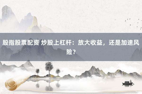股指股票配资 炒股上杠杆：放大收益，还是加速风险？