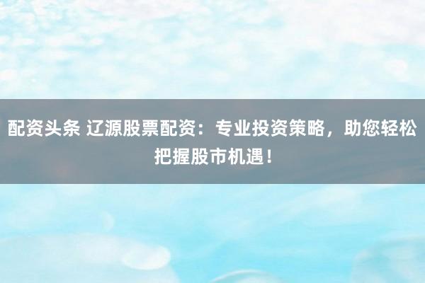配资头条 辽源股票配资:专业投资策略,助您轻松把握股市机遇!