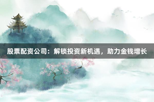 股票配资公司:解锁投资新机遇,助力金钱增长