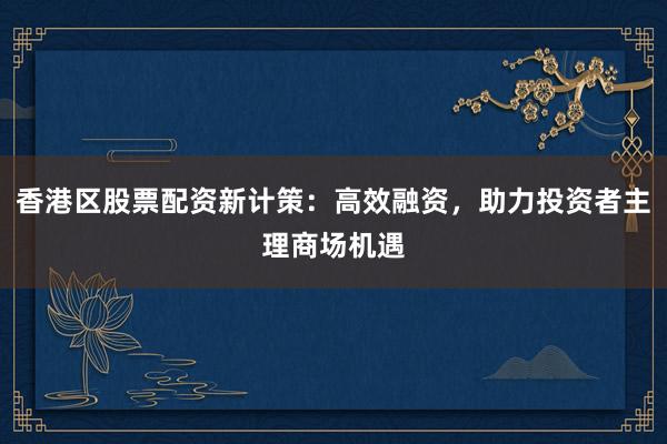 香港区股票配资新计策:高效融资,助力投资者主理商场机遇