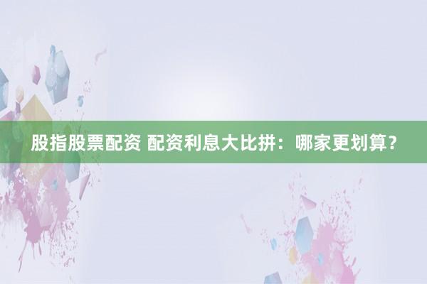 股指股票配资 配资利息大比拼:哪家更划算?
