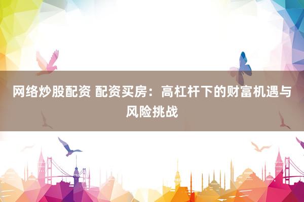 网络炒股配资 配资买房:高杠杆下的财富机遇与风险挑战