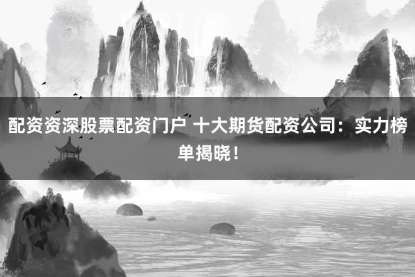 配资资深股票配资门户 十大期货配资公司：实力榜单揭晓！