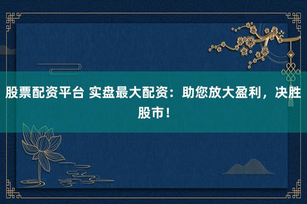 股票配资平台 实盘最大配资：助您放大盈利，决胜股市！
