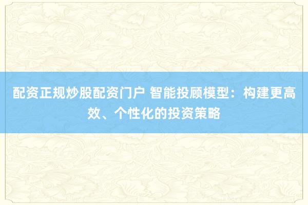 配资正规炒股配资门户 智能投顾模型：构建更高效、个性化的投资策略