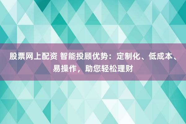 股票网上配资 智能投顾优势：定制化、低成本、易操作，助您轻松理财