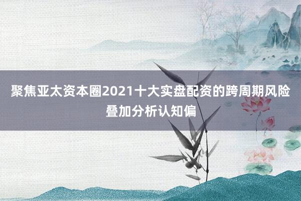 聚焦亚太资本圈2021十大实盘配资的跨周期风险叠加分析认知偏